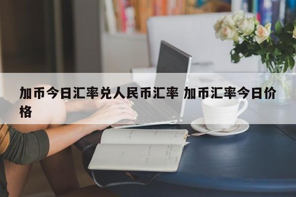 加币今日汇率兑人民币汇率 加币汇率今日价格