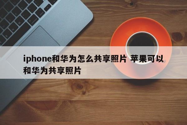 iphone和华为怎么共享照片 苹果可以和华为共享照片