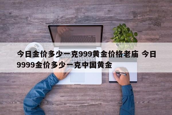 今日金价多少一克999黄金价格老庙 今日9999金价多少一克中国黄金