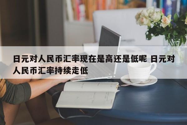 日元对人民币汇率现在是高还是低呢 日元对人民币汇率持续走低