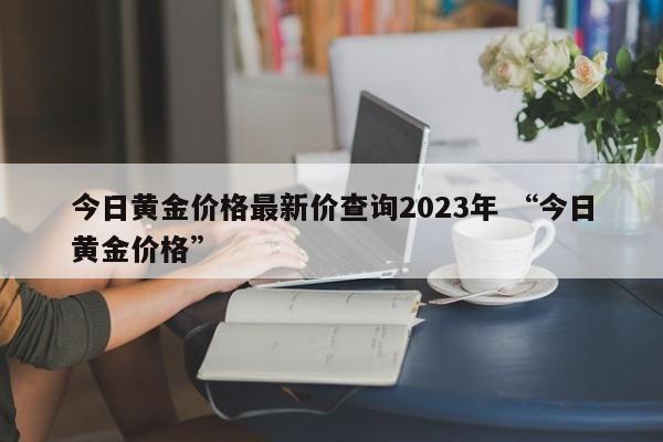 今日黄金价格最新价查询2023年 “今日黄金价格”