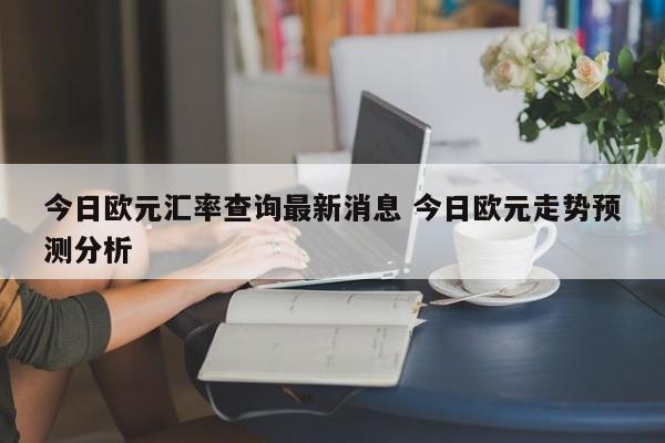 今日欧元汇率查询最新消息 今日欧元走势预测分析