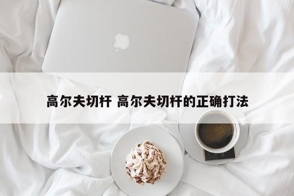 高尔夫切杆 高尔夫切杆的正确打法