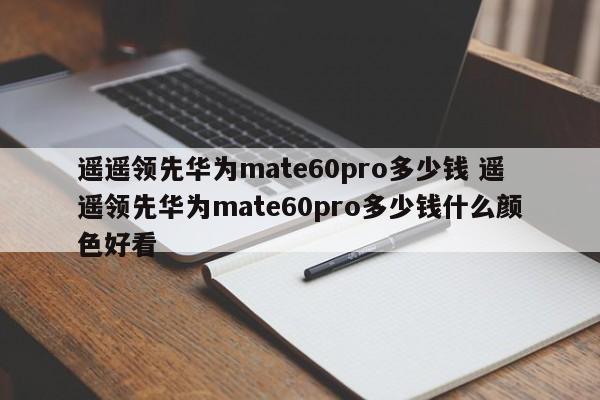 遥遥领先华为mate60pro多少钱 遥遥领先华为mate60pro多少钱什么颜色好看