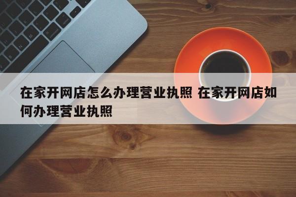 在家开网店怎么办理营业执照 在家开网店如何办理营业执照