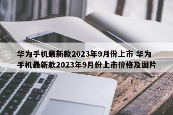 华为手机最新款2023年9月份上市 华为手机最新款2023年9月份上市价格及图片