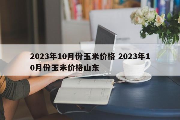 2023年10月份玉米价格 2023年10月份玉米价格山东