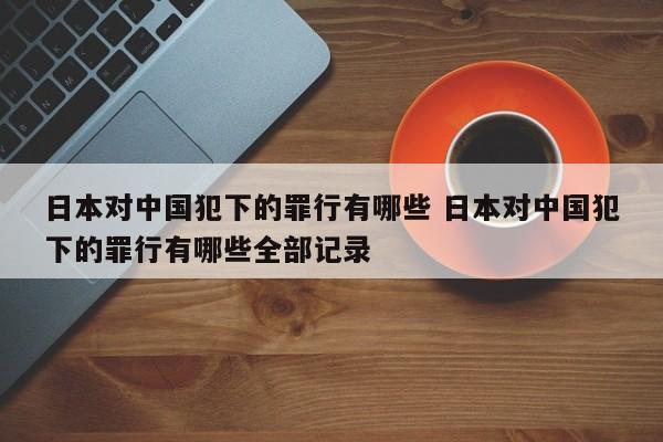 日本对中国犯下的罪行有哪些 日本对中国犯下的罪行有哪些全部记录