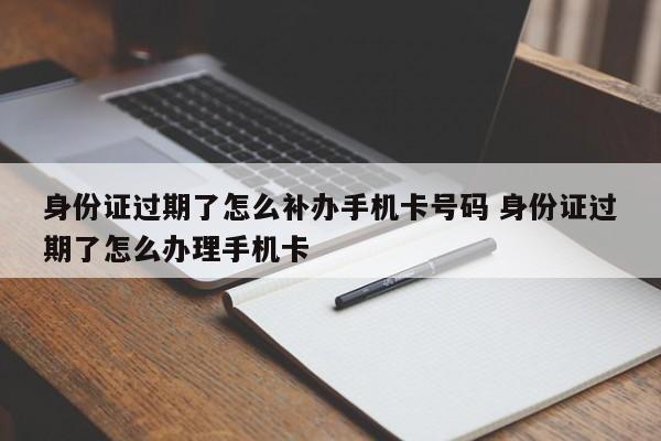 身份证过期了怎么补办手机卡号码 身份证过期了怎么办理手机卡