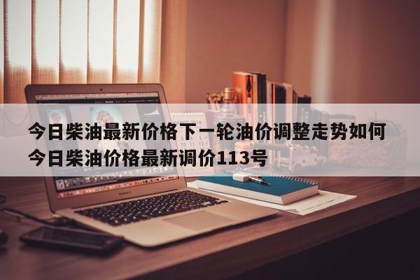 今日柴油最新价格下一轮油价调整走势如何 今日柴油价格最新调价113号