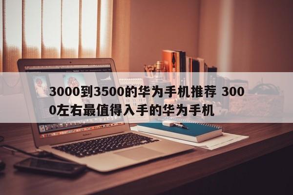 3000到3500的华为手机推荐 3000左右最值得入手的华为手机