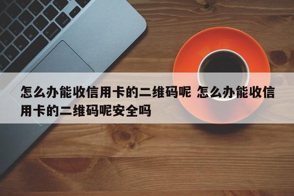 怎么办能收信用卡的二维码呢 怎么办能收信用卡的二维码呢安全吗