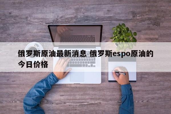 俄罗斯原油最新消息 俄罗斯espo原油的今日价格