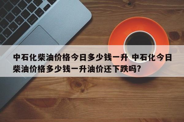 中石化柴油价格今日多少钱一升 中石化今日柴油价格多少钱一升油价还下跌吗?