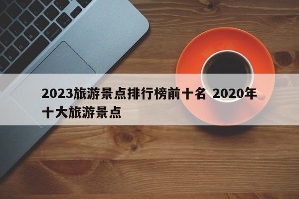 2023旅游景点排行榜前十名 2020年十大旅游景点