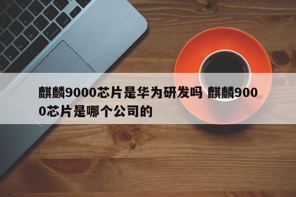 麒麟9000芯片是华为研发吗 麒麟9000芯片是哪个公司的