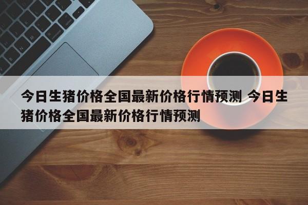 今日生猪价格全国最新价格行情预测 今日生猪价格全国最新价格行情预测