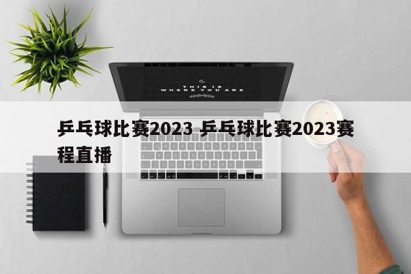 乒乓球比赛2023 乒乓球比赛2023赛程直播