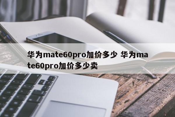 华为mate60pro加价多少 华为mate60pro加价多少卖