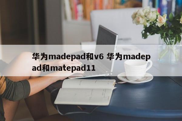 华为madepad和v6 华为madepad和matepad11