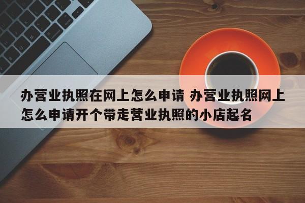 办营业执照在网上怎么申请 办营业执照网上怎么申请开个带走营业执照的小店起名