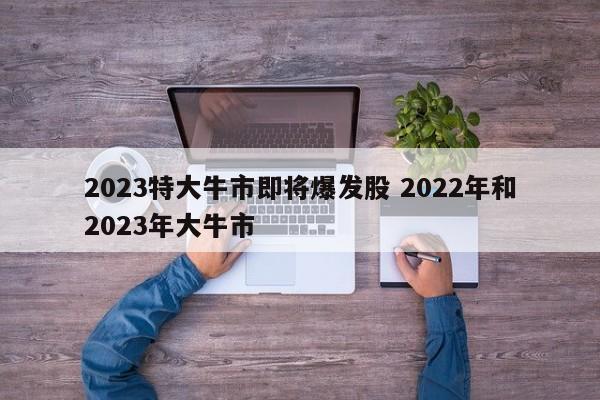 2023特大牛市即将爆发股 2022年和2023年大牛市