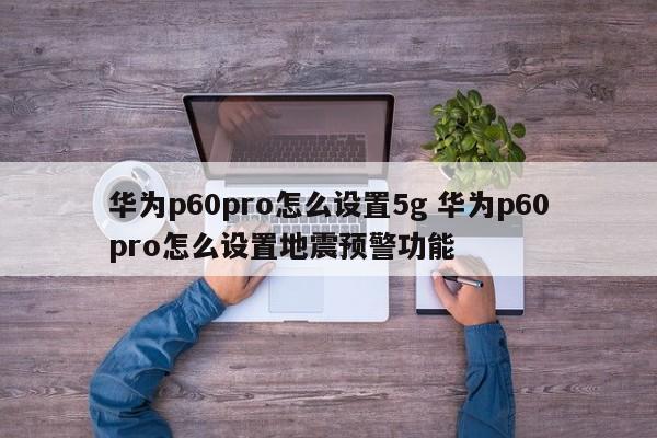 华为p60pro怎么设置5g 华为p60pro怎么设置地震预警功能