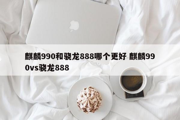 麒麟990和骁龙888哪个更好 麒麟990vs骁龙888