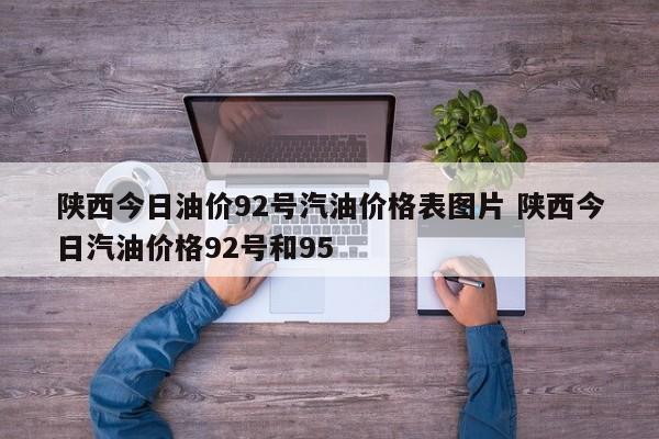 陕西今日油价92号汽油价格表图片 陕西今日汽油价格92号和95