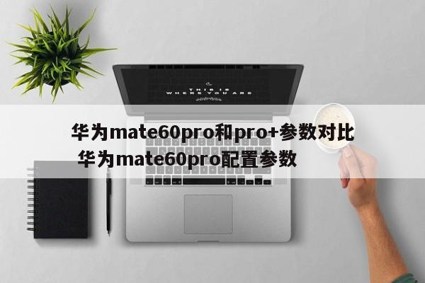 华为mate60pro和pro+参数对比 华为mate60pro配置参数