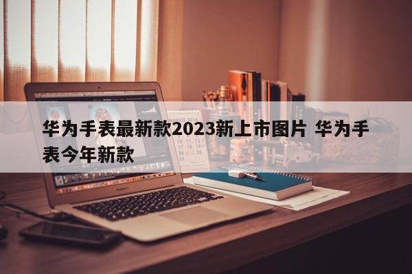 华为手表最新款2023新上市图片 华为手表今年新款