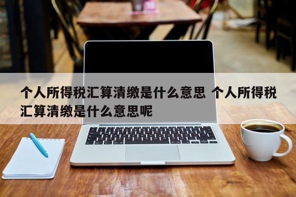 个人所得税汇算清缴是什么意思 个人所得税汇算清缴是什么意思呢