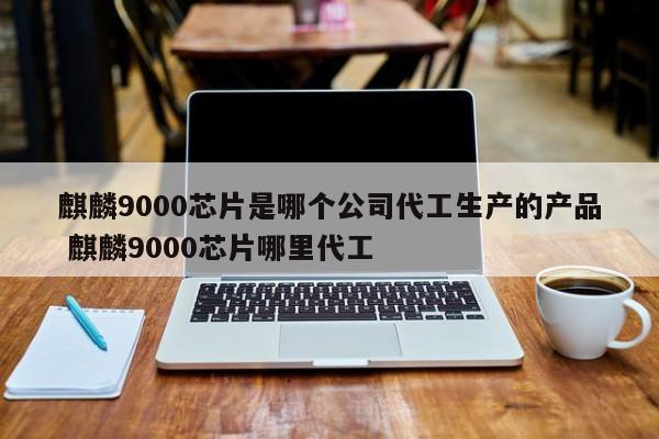 麒麟9000芯片是哪个公司代工生产的产品 麒麟9000芯片哪里代工