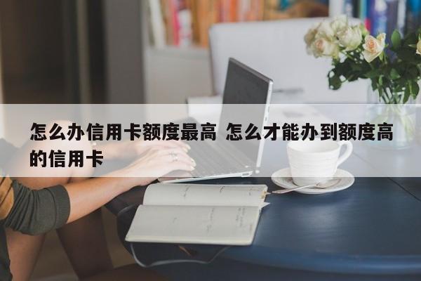 怎么办信用卡额度最高 怎么才能办到额度高的信用卡