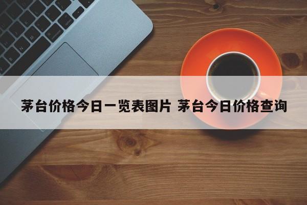 茅台价格今日一览表图片 茅台今日价格查询