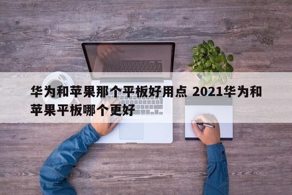 华为和苹果那个平板好用点 2021华为和苹果平板哪个更好