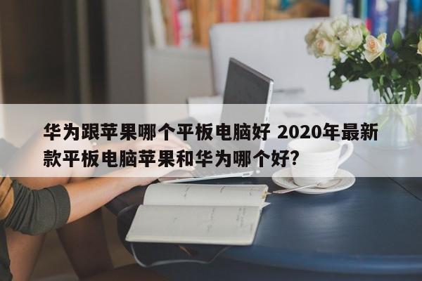 华为跟苹果哪个平板电脑好 2020年最新款平板电脑苹果和华为哪个好?