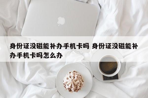 身份证没磁能补办手机卡吗 身份证没磁能补办手机卡吗怎么办