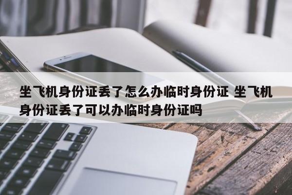 坐飞机身份证丢了怎么办临时身份证 坐飞机身份证丢了可以办临时身份证吗