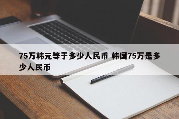 75万韩元等于多少人民币 韩国75万是多少人民币