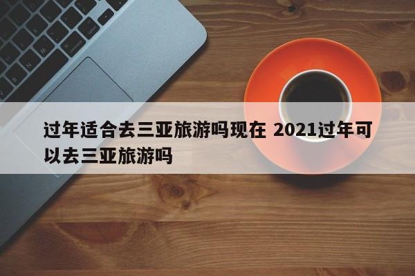 过年适合去三亚旅游吗现在 2021过年可以去三亚旅游吗