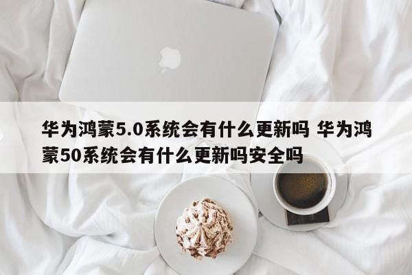 华为鸿蒙5.0系统会有什么更新吗 华为鸿蒙50系统会有什么更新吗安全吗