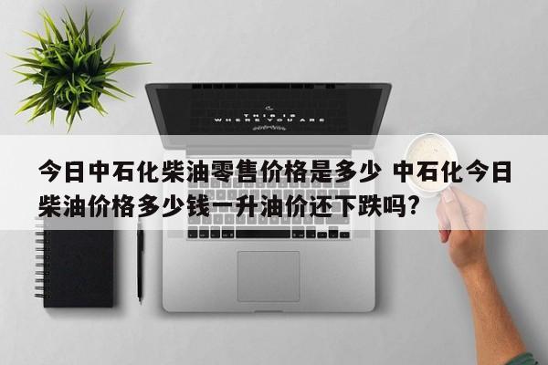 今日中石化柴油零售价格是多少 中石化今日柴油价格多少钱一升油价还下跌吗?