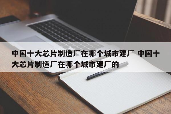 中国十大芯片制造厂在哪个城市建厂 中国十大芯片制造厂在哪个城市建厂的