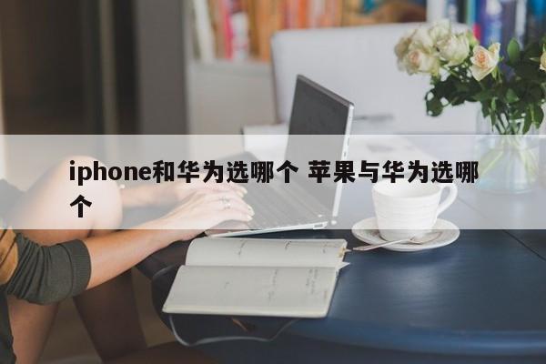 iphone和华为选哪个 苹果与华为选哪个