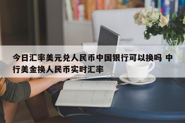 今日汇率美元兑人民币中国银行可以换吗 中行美金换人民币实时汇率