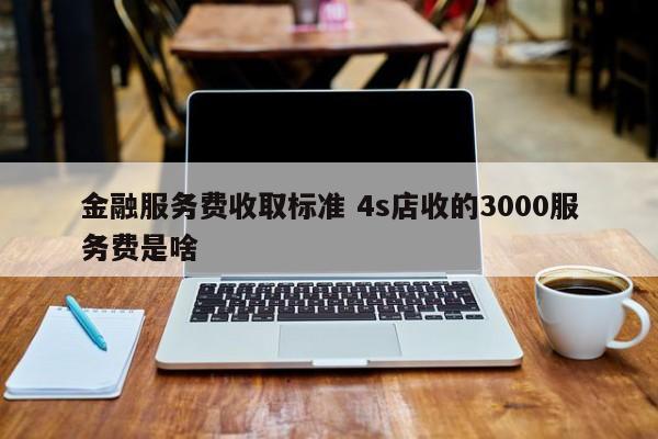 金融服务费收取标准 4s店收的3000服务费是啥