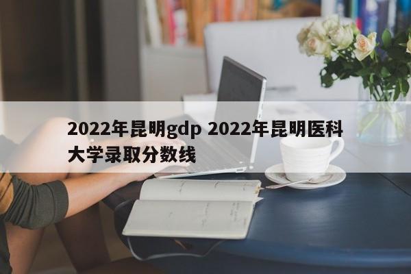 2022年昆明gdp 2022年昆明医科大学录取分数线