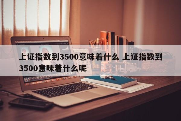 上证指数到3500意味着什么 上证指数到3500意味着什么呢