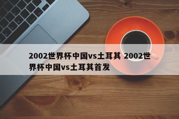 2002世界杯中国vs土耳其 2002世界杯中国vs土耳其首发